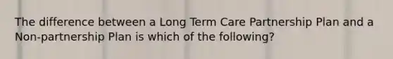 The difference between a Long Term Care Partnership Plan and a Non-partnership Plan is which of the following?