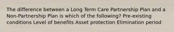 The difference between a Long Term Care Partnership Plan and a Non-Partnership Plan is which of the following? Pre-existing conditions Level of benefits Asset protection Elimination period