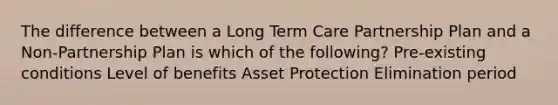 The difference between a Long Term Care Partnership Plan and a Non-Partnership Plan is which of the following? Pre-existing conditions Level of benefits Asset Protection Elimination period