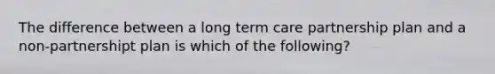 The difference between a long term care partnership plan and a non-partnershipt plan is which of the following?