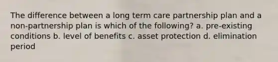 The difference between a long term care partnership plan and a non-partnership plan is which of the following? a. pre-existing conditions b. level of benefits c. asset protection d. elimination period