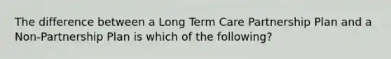 The difference between a Long Term Care Partnership Plan and a Non-Partnership Plan is which of the following?