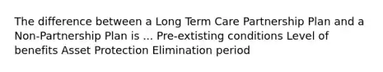 The difference between a Long Term Care Partnership Plan and a Non-Partnership Plan is ... Pre-extisting conditions Level of benefits Asset Protection Elimination period