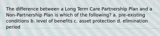 The difference between a Long Term Care Partnership Plan and a Non-Partnership Plan is which of the following? a. pre-existing conditions b. level of benefits c. asset protection d. elimination period