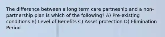 The difference between a long term care partneship and a non-partnership plan is which of the following? A) Pre-existing conditions B) Level of Benefits C) Asset protection D) Elimination Period