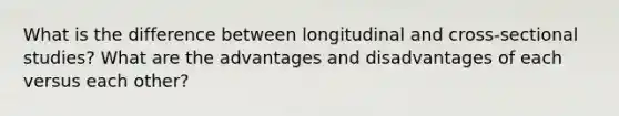 What is the difference between longitudinal and cross-sectional studies? What are the advantages and disadvantages of each versus each other?