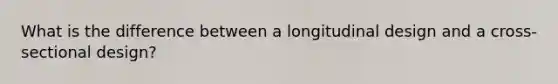 What is the difference between a longitudinal design and a cross-sectional design?