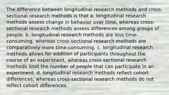 The difference between longitudinal research methods and cross-sectional research methods is that a. longitudinal research methods assess change in behavior over time, whereas cross-sectional research methods assess differences among groups of people. b. longitudinal research methods are less time-consuming, whereas cross-sectional research methods are comparatively more time-consuming. c. longitudinal research methods allows for addition of participants throughout the course of an experiment, whereas cross-sectional research methods limit the number of people that can participate in an experiment. d. longitudinal research methods reflect cohort differences, whereas cross-sectional research methods do not reflect cohort differences.