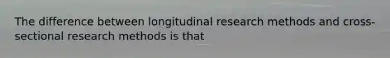 The difference between longitudinal research methods and cross-sectional research methods is that