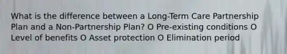 What is the difference between a Long-Term Care Partnership Plan and a Non-Partnership Plan? O Pre-existing conditions O Level of benefits O Asset protection O Elimination period