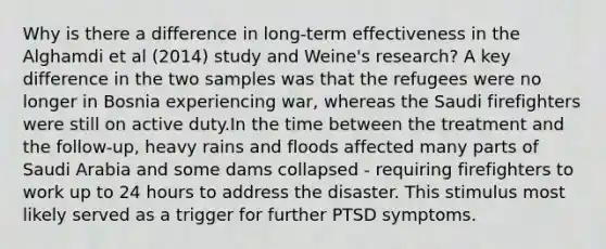 Why is there a difference in long-term effectiveness in the Alghamdi et al (2014) study and Weine's research? A key difference in the two samples was that the refugees were no longer in Bosnia experiencing war, whereas the Saudi firefighters were still on active duty.In the time between the treatment and the follow-up, heavy rains and floods affected many parts of Saudi Arabia and some dams collapsed - requiring firefighters to work up to 24 hours to address the disaster. This stimulus most likely served as a trigger for further PTSD symptoms.