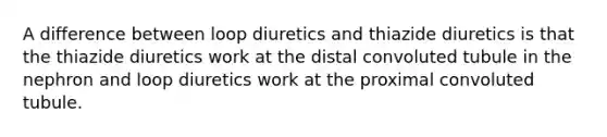 A difference between loop diuretics and thiazide diuretics is that the thiazide diuretics work at the distal convoluted tubule in the nephron and loop diuretics work at the proximal convoluted tubule.