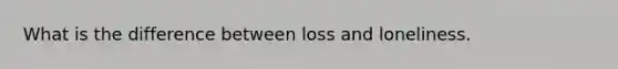 What is the difference between loss and loneliness.