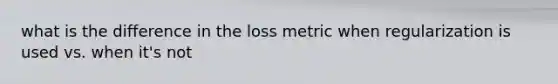 what is the difference in the loss metric when regularization is used vs. when it's not