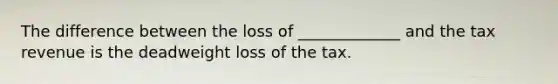 The difference between the loss of _____________ and the tax revenue is the deadweight loss of the tax.