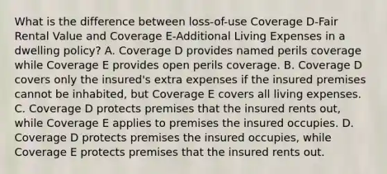 What is the difference between loss-of-use Coverage D-Fair Rental Value and Coverage E-Additional Living Expenses in a dwelling policy? A. Coverage D provides named perils coverage while Coverage E provides open perils coverage. B. Coverage D covers only the insured's extra expenses if the insured premises cannot be inhabited, but Coverage E covers all living expenses. C. Coverage D protects premises that the insured rents out, while Coverage E applies to premises the insured occupies. D. Coverage D protects premises the insured occupies, while Coverage E protects premises that the insured rents out.