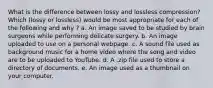 What is the difference between lossy and lossless compression? Which (lossy or lossless) would be most appropriate for each of the following and why ? a. An image saved to be studied by brain surgeons while performing delicate surgery. b. An image uploaded to use on a personal webpage. c. A sound file used as background music for a home video where the song and video are to be uploaded to YouTube. d. A .zip file used to store a directory of documents. e. An image used as a thumbnail on your computer.