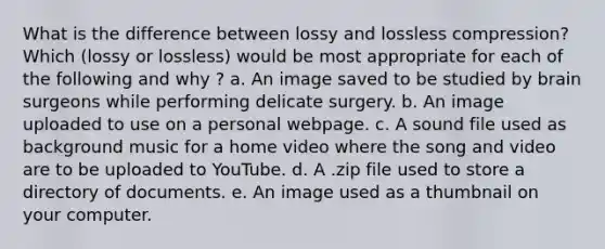 What is the difference between lossy and lossless compression? Which (lossy or lossless) would be most appropriate for each of the following and why ? a. An image saved to be studied by brain surgeons while performing delicate surgery. b. An image uploaded to use on a personal webpage. c. A sound file used as background music for a home video where the song and video are to be uploaded to YouTube. d. A .zip file used to store a directory of documents. e. An image used as a thumbnail on your computer.