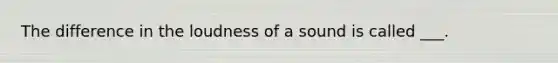 The difference in the loudness of a sound is called ___.