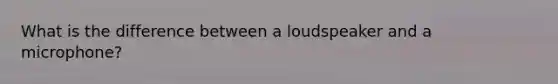 What is the difference between a loudspeaker and a microphone?