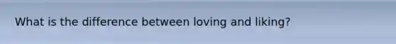 What is the difference between loving and liking?