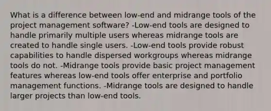 What is a difference between low-end and midrange tools of the project management software? -Low-end tools are designed to handle primarily multiple users whereas midrange tools are created to handle single users. -Low-end tools provide robust capabilities to handle dispersed workgroups whereas midrange tools do not. -Midrange tools provide basic project management features whereas low-end tools offer enterprise and portfolio management functions. -Midrange tools are designed to handle larger projects than low-end tools.