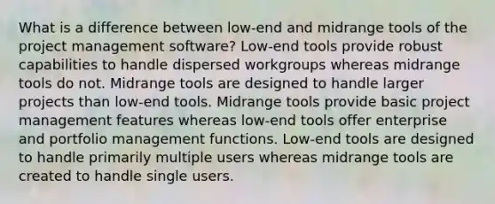 What is a difference between low-end and midrange tools of the project management software? Low-end tools provide robust capabilities to handle dispersed workgroups whereas midrange tools do not. Midrange tools are designed to handle larger projects than low-end tools. Midrange tools provide basic project management features whereas low-end tools offer enterprise and portfolio management functions. Low-end tools are designed to handle primarily multiple users whereas midrange tools are created to handle single users.