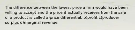 The difference between the lowest price a firm would have been willing to accept and the price it actually receives from the sale of a product is called a)price differential. b)profit c)producer surplus d)marginal revenue