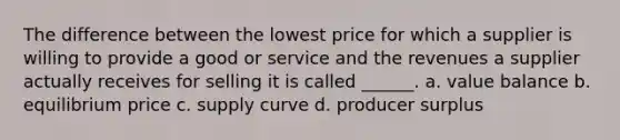 The difference between the lowest price for which a supplier is willing to provide a good or service and the revenues a supplier actually receives for selling it is called ______. a. value balance b. equilibrium price c. supply curve d. producer surplus