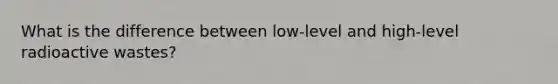 What is the difference between low-level and high-level radioactive wastes?