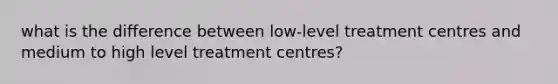 what is the difference between low-level treatment centres and medium to high level treatment centres?