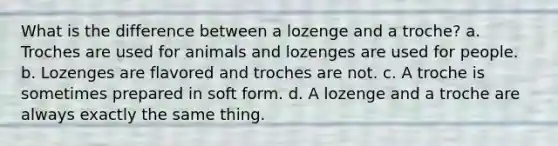 What is the difference between a lozenge and a troche? a. Troches are used for animals and lozenges are used for people. b. Lozenges are flavored and troches are not. с. A troche is sometimes prepared in soft form. d. A lozenge and a troche are always exactly the same thing.