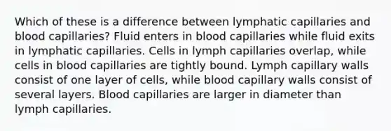 Which of these is a difference between lymphatic capillaries and blood capillaries? Fluid enters in blood capillaries while fluid exits in lymphatic capillaries. Cells in lymph capillaries overlap, while cells in blood capillaries are tightly bound. Lymph capillary walls consist of one layer of cells, while blood capillary walls consist of several layers. Blood capillaries are larger in diameter than lymph capillaries.