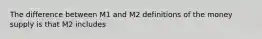 The difference between M1 and M2 definitions of the money supply is that M2 includes