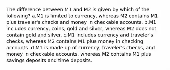 The difference between M1 and M2 is given by which of the following? a.M1 is limited to currency, whereas M2 contains M1 plus traveler's checks and money in checkable accounts. b.M1 includes currency, coins, gold and silver, whereas M2 does not contain gold and silver. c.M1 includes currency and traveler's checks, whereas M2 contains M1 plus money in checking accounts. d.M1 is made up of currency, traveler's checks, and money in checkable accounts, whereas M2 contains M1 plus savings deposits and time deposits.