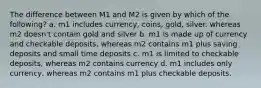 The difference between M1 and M2 is given by which of the following? a. m1 includes currency, coins, gold, silver. whereas m2 doesn't contain gold and silver b. m1 is made up of currency and checkable deposits, whereas m2 contains m1 plus saving deposits and small time deposits c. m1 is limited to checkable deposits, whereas m2 contains currency d. m1 includes only currency, whereas m2 contains m1 plus checkable deposits.