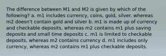 The difference between M1 and M2 is given by which of the following? a. m1 includes currency, coins, gold, silver. whereas m2 doesn't contain gold and silver b. m1 is made up of currency and checkable deposits, whereas m2 contains m1 plus saving deposits and small time deposits c. m1 is limited to checkable deposits, whereas m2 contains currency d. m1 includes only currency, whereas m2 contains m1 plus checkable deposits.