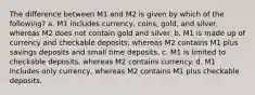 The difference between M1 and M2 is given by which of the following? a. M1 includes currency, coins, gold, and silver, whereas M2 does not contain gold and silver. b. M1 is made up of currency and checkable deposits, whereas M2 contains M1 plus savings deposits and small time deposits. c. M1 is limited to checkable deposits, whereas M2 contains currency. d. M1 includes only currency, whereas M2 contains M1 plus checkable deposits.