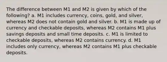 The difference between M1 and M2 is given by which of the following? a. M1 includes currency, coins, gold, and silver, whereas M2 does not contain gold and silver. b. M1 is made up of currency and checkable deposits, whereas M2 contains M1 plus savings deposits and small time deposits. c. M1 is limited to checkable deposits, whereas M2 contains currency. d. M1 includes only currency, whereas M2 contains M1 plus checkable deposits.