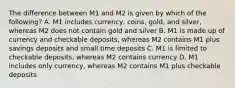 The difference between M1 and M2 is given by which of the following? A. M1 includes currency, coins, gold, and silver, whereas M2 does not contain gold and silver B. M1 is made up of currency and checkable deposits, whereas M2 contains M1 plus savings deposits and small time deposits C. M1 is limited to checkable deposits, whereas M2 contains currency D. M1 includes only currency, whereas M2 contains M1 plus checkable deposits