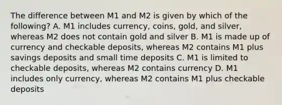 The difference between M1 and M2 is given by which of the following? A. M1 includes currency, coins, gold, and silver, whereas M2 does not contain gold and silver B. M1 is made up of currency and checkable deposits, whereas M2 contains M1 plus savings deposits and small time deposits C. M1 is limited to checkable deposits, whereas M2 contains currency D. M1 includes only currency, whereas M2 contains M1 plus checkable deposits