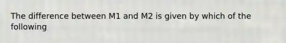 The difference between M1 and M2 is given by which of the following