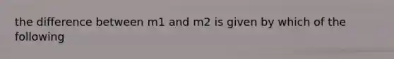 the difference between m1 and m2 is given by which of the following