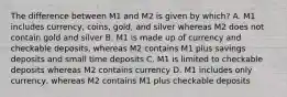 The difference between M1 and M2 is given by which? A. M1 includes currency, coins, gold, and silver whereas M2 does not contain gold and silver B. M1 is made up of currency and checkable deposits, whereas M2 contains M1 plus savings deposits and small time deposits C. M1 is limited to checkable deposits whereas M2 contains currency D. M1 includes only currency, whereas M2 contains M1 plus checkable deposits