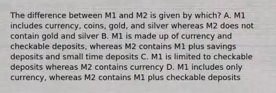 The difference between M1 and M2 is given by which? A. M1 includes currency, coins, gold, and silver whereas M2 does not contain gold and silver B. M1 is made up of currency and checkable deposits, whereas M2 contains M1 plus savings deposits and small time deposits C. M1 is limited to checkable deposits whereas M2 contains currency D. M1 includes only currency, whereas M2 contains M1 plus checkable deposits