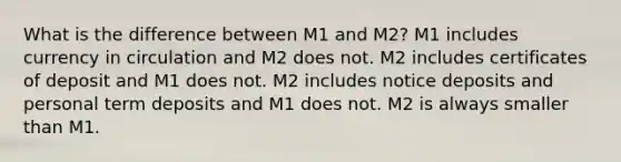 What is the difference between M1 and M2? M1 includes currency in circulation and M2 does not. M2 includes certificates of deposit and M1 does not. M2 includes notice deposits and personal term deposits and M1 does not. M2 is always smaller than M1.