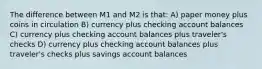 The difference between M1 and M2 is that: A) paper money plus coins in circulation B) currency plus checking account balances C) currency plus checking account balances plus traveler's checks D) currency plus checking account balances plus traveler's checks plus savings account balances