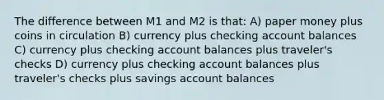 The difference between M1 and M2 is that: A) paper money plus coins in circulation B) currency plus checking account balances C) currency plus checking account balances plus traveler's checks D) currency plus checking account balances plus traveler's checks plus savings account balances