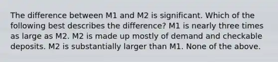 The difference between M1 and M2 is significant. Which of the following best describes the difference? M1 is nearly three times as large as M2. M2 is made up mostly of demand and checkable deposits. M2 is substantially larger than M1. None of the above.