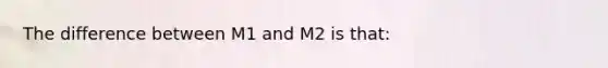 The difference between M1 and M2 is that: